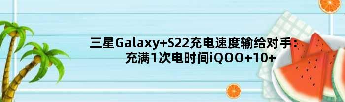 三星Galaxy S22充电速度输给对手：充满1次电时间iQOO 10 Pro能充5次