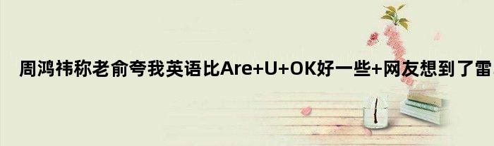 周鸿祎称“老俞夸我英语比Are U OK好一些” 网友想到了雷军