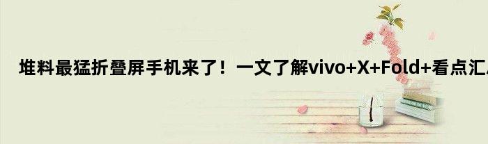 堆料最猛折叠屏手机来了！一文了解vivo X Fold+看点汇总