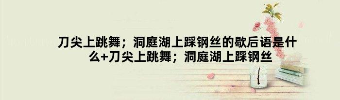 刀尖上跳舞；洞庭湖上踩钢丝的歇后语是什么 刀尖上跳舞；洞庭湖上踩钢丝是什么意思