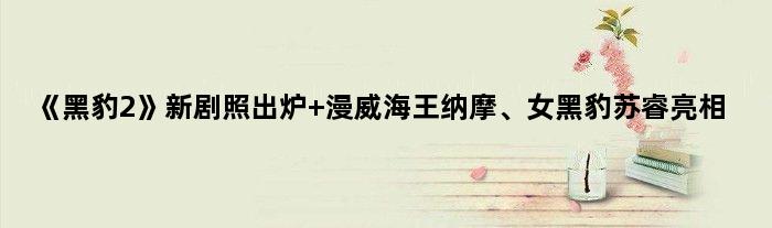 《黑豹2》新剧照出炉 “漫威海王”纳摩、女黑豹苏睿亮相