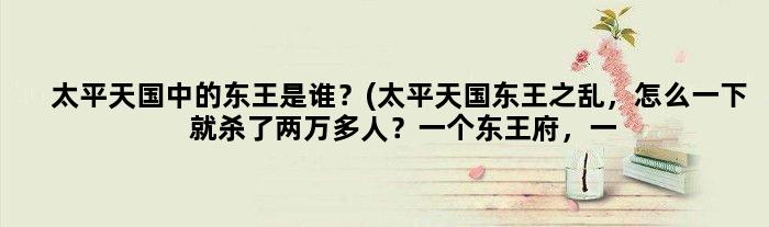 太平天国中的东王是谁？(太平天国东王之乱，怎么一下就杀了两万多人？一个东王府，一个王府竟然会有几万人？)