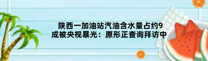 陕西一加油站汽油含水量占约9成被央视暴光：原形正查询拜访中