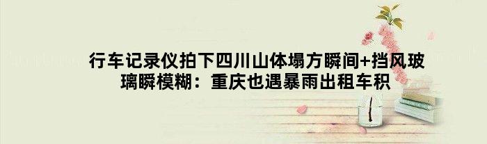 行车记录仪拍下四川山体塌方瞬间 挡风玻璃瞬模糊：重庆也遇暴雨出租车积水中漂浮