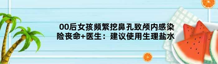 00后女孩频繁挖鼻孔致颅内感染险丧命 医生：建议使用生理盐水