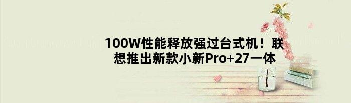 100W性能释放强过台式机！联想推出新款小新Pro 27一体机