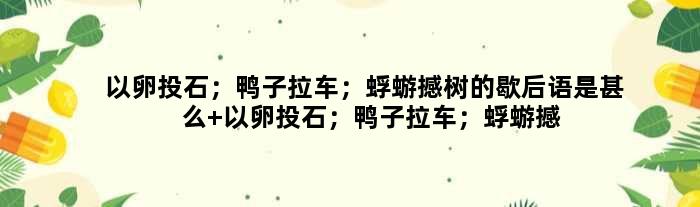 以卵投石；鸭子拉车；蜉蝣撼树的歇后语是甚么 以卵投石；鸭子拉车；蜉蝣撼树是甚么意思