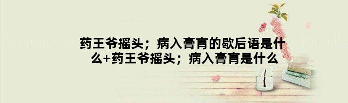 药王爷摇头；病入膏肓的歇后语是什么 药王爷摇头；病入膏肓是什么意思