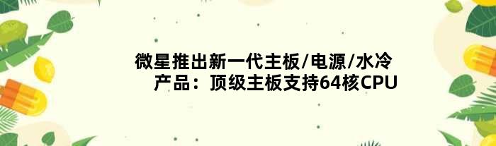微星推出新一代主板/电源/水冷产品：主板支持64核CPU