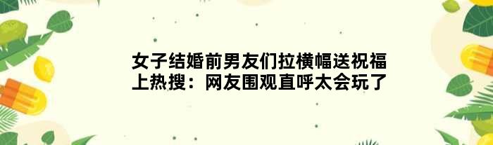 女子结婚“前男友们”拉横幅送祝福上热搜：网友围观直呼太会玩了