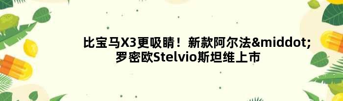 比宝马X3更吸睛！新款阿尔法·罗密欧Stelvio斯坦维上市：45.68万起