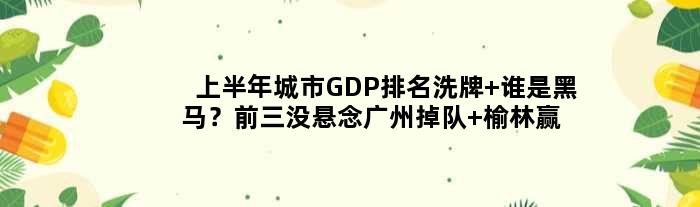 上半年城市GDP排名洗牌 谁是黑马？前三没悬念广州掉队 榆林赢麻了
