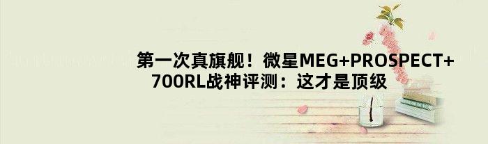 次真旗舰！微星MEG PROSPECT 700RL战神评测：这才是机箱该有的分量