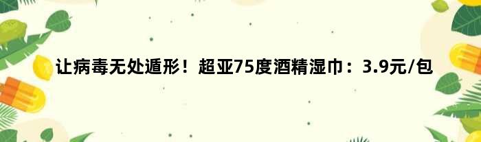 让病毒无处遁形！超亚75度酒精湿巾：3.9元/包