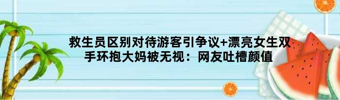 救生员区别对待游客引争议 漂亮女生双手环抱大妈被无视：网友吐槽颜值鉴定师