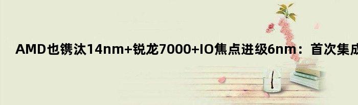 AMD也镌汰14nm 锐龙7000 IO焦点进级6nm：集成RDNA2核显