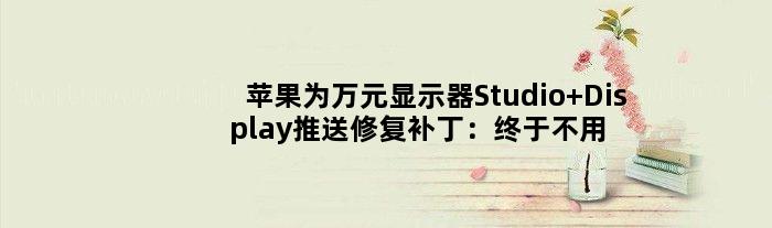 苹果为万元显示器Studio Display推送修复补丁：终于不用拔插座了