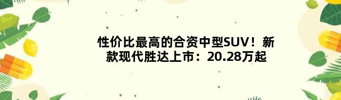 性价比更高的合资中型SUV！新款现代胜达上市：20.28万起售