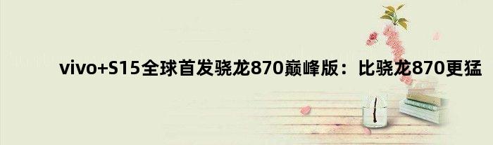 vivo S15全球骁龙870版：比骁龙870更猛