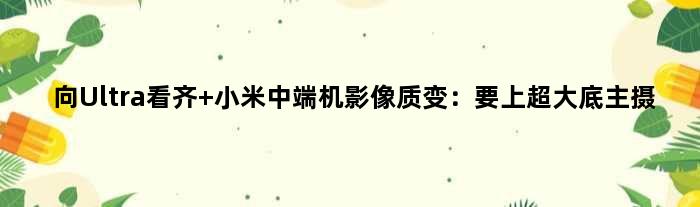 向Ultra看齐 小米中端机影像质变：要上超大底主摄