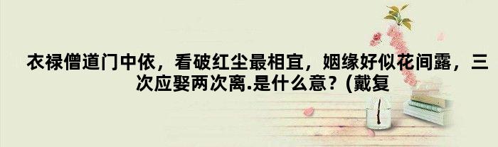衣禄僧道门中依，看破红尘最相宜，姻缘好似花间露，三次应娶两次离.是什么意？(戴复古《宿农家》:“门巷规模古，田园气味长。小桃红破萼，大麦绿衔芒。稚犬迎来客，归牛
