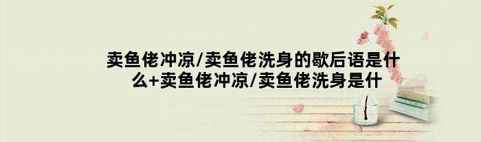 卖鱼佬冲凉/卖鱼佬洗身的歇后语是什么 卖鱼佬冲凉/卖鱼佬洗身是什么意思