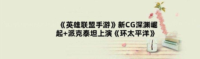 《英雄联盟手游》新CG“深渊崛起” 派克泰坦上演《环太平洋》