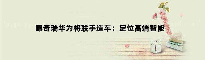 曝奇瑞华为将联手“造车”：定位高端智能