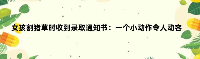 女孩割猪草时收到录取通知书：一个小动作令人动容