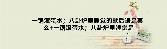 一锅滚蛋水；八卦炉里睡觉的歇后语是甚么 一锅滚蛋水；八卦炉里睡觉是甚么意思