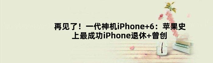 再见了！一代神机iPhone 6：苹果史上最成功iPhone退休 曾创造销量神话