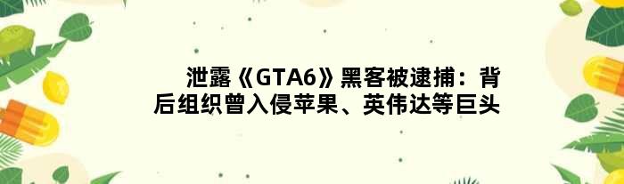 泄露《GTA6》黑客被逮捕：背后组织曾入侵苹果、英伟达等巨头