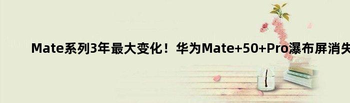 Mate系列3年更大变化！华为Mate 50 Pro瀑布屏消失了