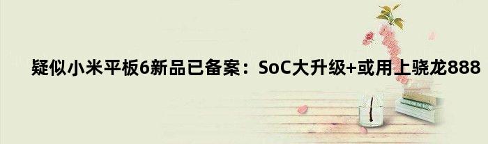 疑似小米平板6新品已备案：SoC大升级 或用上骁龙888