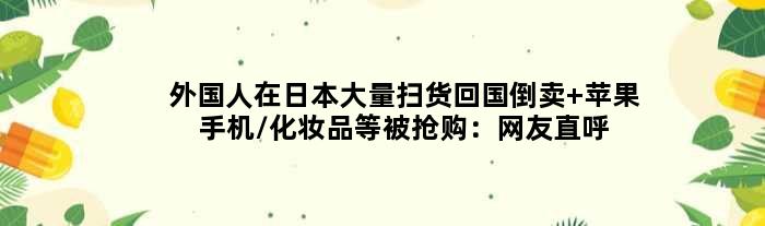 外国人在日本大量扫货回国倒卖 苹果手机/化妆品等被抢购：网友直呼实惠