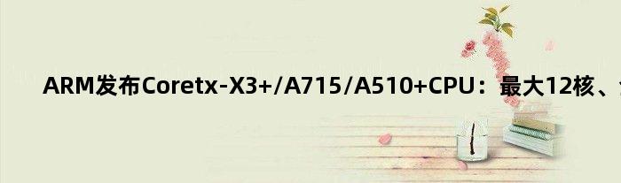 ARM发布Coretx-X3 /A715/A510 CPU：更大12核、全面迈向64位