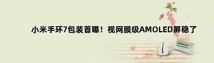 小米手环7包装首曝！视网膜级AMOLED屏稳了