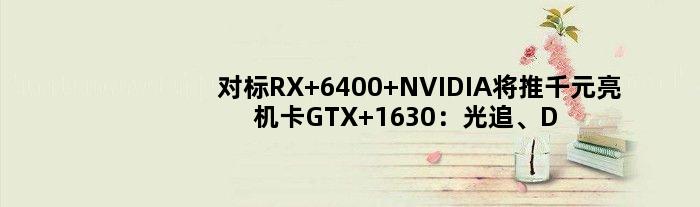 对标RX 6400 NVIDIA将推千元亮机卡GTX 1630：光追、DLSS都砍掉