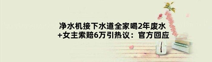 净水机接下水道全家喝2年废水 女主索赔6万引热议：官方回应