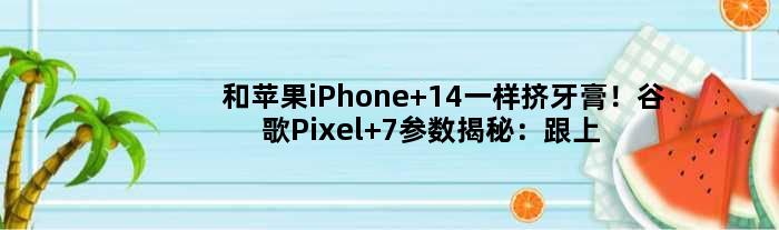 和苹果iPhone 14一样挤牙膏！谷歌Pixel 7参数揭秘：跟上代差不多