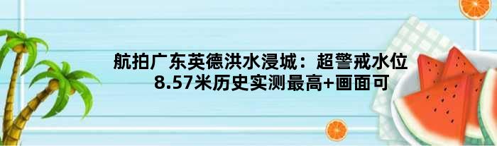航拍广东英德洪水浸城：超警戒水位8.57米历史实测更高 画面可怕