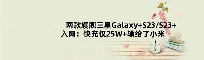 两款旗舰三星Galaxy S23/S23+入网：快充仅25W 输给了小米13 Pro