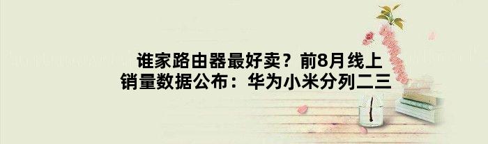 谁家路由器更好卖？前8月线上销量数据公布：华为小米分列二三