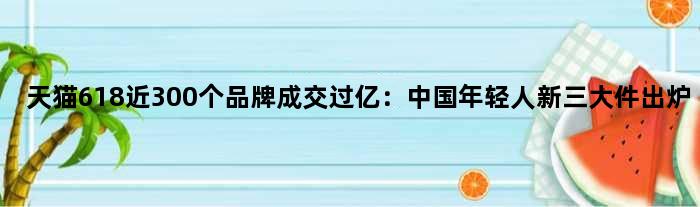 天猫618近300个品牌成交过亿：中国年轻人“新三大件”出炉