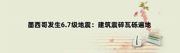 墨西哥发生6.7级地震：建筑震碎瓦砾遍地