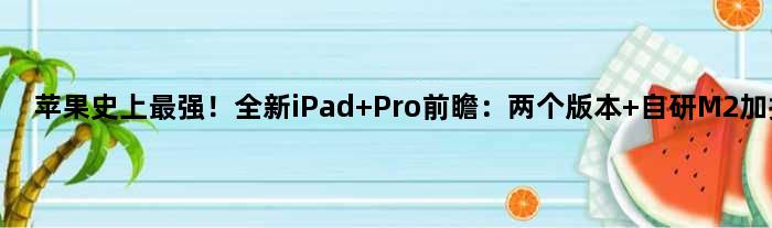 苹果史上最强！全新iPad Pro前瞻：两个版本 自研M2加持
