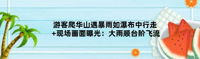 游客爬华山遇暴雨如瀑布中行走 现场画面曝光：大雨顺台阶飞流