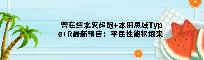 曾在纽北灭超跑 本田思域Type R最新预告：平民性能钢炮来了