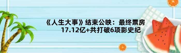 《人生大事》结束公映：最终票房17.12亿 共打破6项影史纪录