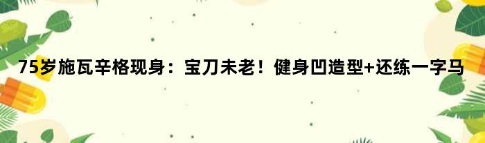 75岁施瓦辛格现身：宝刀未老！健身凹造型 还练一字马